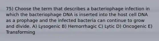 75) Choose the term that describes a bacteriophage infection in which the bacteriophage DNA is inserted into the host cell DNA as a prophage and the infected bacteria can continue to grow and divide. A) Lysogenic B) Hemorrhagic C) Lytic D) Oncogenic E) Transforming