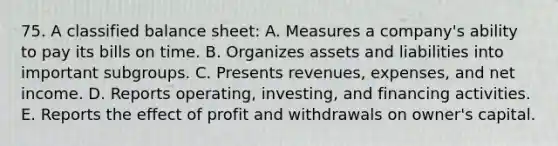 75. A classified balance sheet: A. Measures a company's ability to pay its bills on time. B. Organizes assets and liabilities into important subgroups. C. Presents revenues, expenses, and net income. D. Reports operating, investing, and financing activities. E. Reports the effect of profit and withdrawals on owner's capital.