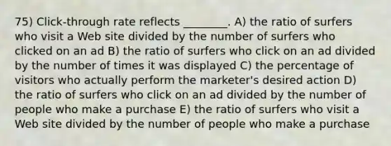 75) Click-through rate reflects ________. A) the ratio of surfers who visit a Web site divided by the number of surfers who clicked on an ad B) the ratio of surfers who click on an ad divided by the number of times it was displayed C) the percentage of visitors who actually perform the marketer's desired action D) the ratio of surfers who click on an ad divided by the number of people who make a purchase E) the ratio of surfers who visit a Web site divided by the number of people who make a purchase