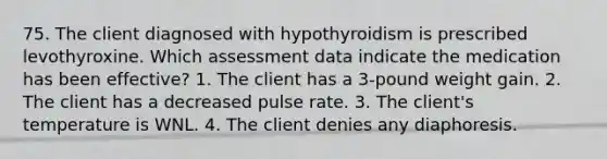 75. The client diagnosed with hypothyroidism is prescribed levothyroxine. Which assessment data indicate the medication has been effective? 1. The client has a 3-pound weight gain. 2. The client has a decreased pulse rate. 3. The client's temperature is WNL. 4. The client denies any diaphoresis.