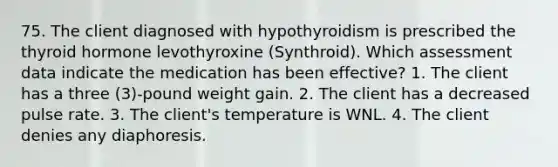 75. The client diagnosed with hypothyroidism is prescribed the thyroid hormone levothyroxine (Synthroid). Which assessment data indicate the medication has been effective? 1. The client has a three (3)-pound weight gain. 2. The client has a decreased pulse rate. 3. The client's temperature is WNL. 4. The client denies any diaphoresis.