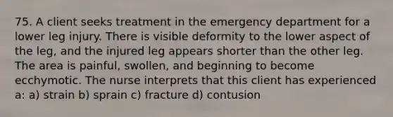 75. A client seeks treatment in the emergency department for a lower leg injury. There is visible deformity to the lower aspect of the leg, and the injured leg appears shorter than the other leg. The area is painful, swollen, and beginning to become ecchymotic. The nurse interprets that this client has experienced a: a) strain b) sprain c) fracture d) contusion