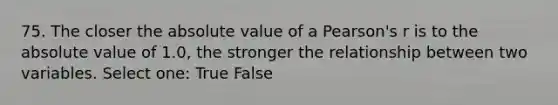 75. The closer the absolute value of a Pearson's r is to the absolute value of 1.0, the stronger the relationship between two variables. Select one: True False