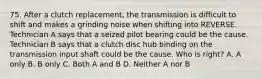 75. After a clutch replacement, the transmission is difficult to shift and makes a grinding noise when shifting into REVERSE. Technician A says that a seized pilot bearing could be the cause. Technician B says that a clutch disc hub binding on the transmission input shaft could be the cause. Who is right? A. A only B. B only C. Both A and B D. Neither A nor B