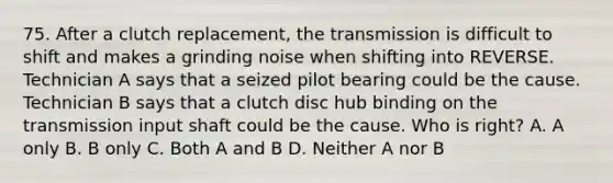 75. After a clutch replacement, the transmission is difficult to shift and makes a grinding noise when shifting into REVERSE. Technician A says that a seized pilot bearing could be the cause. Technician B says that a clutch disc hub binding on the transmission input shaft could be the cause. Who is right? A. A only B. B only C. Both A and B D. Neither A nor B