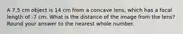 A 7.5 cm object is 14 cm from a concave lens, which has a focal length of -7 cm. What is the distance of the image from the lens? Round your answer to the nearest whole number.