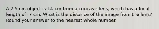 A 7.5 cm object is 14 cm from a concave lens, which has a focal length of -7 cm. What is the distance of the image from the lens? Round your answer to the nearest whole number.