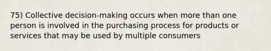 75) Collective decision-making occurs when more than one person is involved in the purchasing process for products or services that may be used by multiple consumers