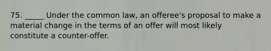 75. _____ Under the common law, an offeree's proposal to make a material change in the terms of an offer will most likely constitute a counter-offer.