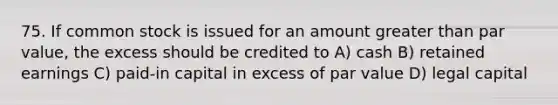 75. If common stock is issued for an amount greater than par value, the excess should be credited to A) cash B) retained earnings C) paid-in capital in excess of par value D) legal capital