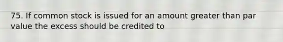 75. If common stock is issued for an amount greater than par value the excess should be credited to