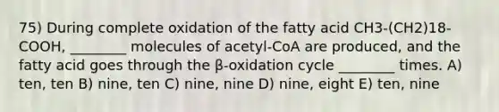 75) During complete oxidation of the fatty acid CH3-(CH2)18-COOH, ________ molecules of acetyl-CoA are produced, and the fatty acid goes through the β-oxidation cycle ________ times. A) ten, ten B) nine, ten C) nine, nine D) nine, eight E) ten, nine