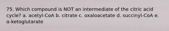 75. Which compound is NOT an intermediate of the citric acid cycle? a. acetyl-CoA b. citrate c. oxaloacetate d. succinyl-CoA e. α-ketoglutarate