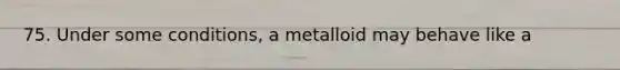 75. Under some conditions, a metalloid may behave like a