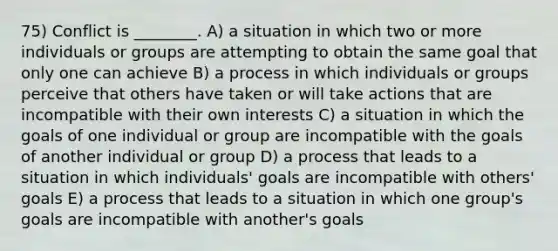 75) Conflict is ________. A) a situation in which two or more individuals or groups are attempting to obtain the same goal that only one can achieve B) a process in which individuals or groups perceive that others have taken or will take actions that are incompatible with their own interests C) a situation in which the goals of one individual or group are incompatible with the goals of another individual or group D) a process that leads to a situation in which individuals' goals are incompatible with others' goals E) a process that leads to a situation in which one group's goals are incompatible with another's goals