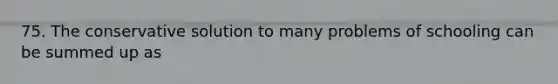 75. The conservative solution to many problems of schooling can be summed up as