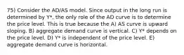 75) Consider the AD/AS model. Since output in the long run is determined by Y*, the only role of the AD curve is to determine the price level. This is true because the A) AS curve is upward sloping. B) aggregate demand curve is vertical. C) Y* depends on the price level. D) Y* is independent of the price level. E) aggregate demand curve is horizontal.