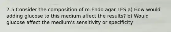 7-5 Consider the composition of m-Endo agar LES a) How would adding glucose to this medium affect the results? b) Would glucose affect the medium's sensitivity or specificity