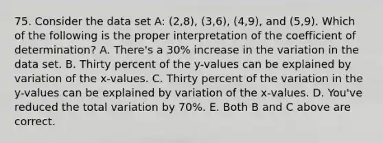 75. Consider the data set A: (2,8), (3,6), (4,9), and (5,9). Which of the following is the proper interpretation of the coefficient of determination? A. There's a 30% increase in the variation in the data set. B. Thirty percent of the y-values can be explained by variation of the x-values. C. Thirty percent of the variation in the y-values can be explained by variation of the x-values. D. You've reduced the total variation by 70%. E. Both B and C above are correct.