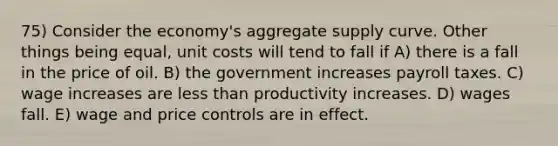 75) Consider the economy's aggregate supply curve. Other things being equal, unit costs will tend to fall if A) there is a fall in the price of oil. B) the government increases payroll taxes. C) wage increases are less than productivity increases. D) wages fall. E) wage and price controls are in effect.