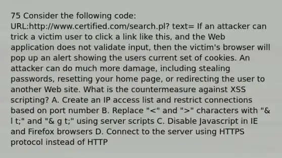 75 Consider the following code: URL:http://www.certified.com/search.pl? text= If an attacker can trick a victim user to click a link like this, and the Web application does not validate input, then the victim's browser will pop up an alert showing the users current set of cookies. An attacker can do much more damage, including stealing passwords, resetting your home page, or redirecting the user to another Web site. What is the countermeasure against XSS scripting? A. Create an IP access list and restrict connections based on port number B. Replace " " characters with "& l t;" and "& g t;" using server scripts C. Disable Javascript in IE and Firefox browsers D. Connect to the server using HTTPS protocol instead of HTTP