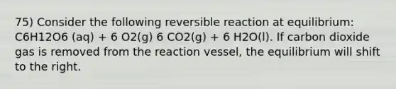 75) Consider the following reversible reaction at equilibrium: C6H12O6 (aq) + 6 O2(g) 6 CO2(g) + 6 H2O(l). If carbon dioxide gas is removed from the reaction vessel, the equilibrium will shift to the right.