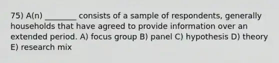 75) A(n) ________ consists of a sample of respondents, generally households that have agreed to provide information over an extended period. A) focus group B) panel C) hypothesis D) theory E) research mix