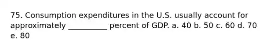 75. Consumption expenditures in the U.S. usually account for approximately __________ percent of GDP. a. 40 b. 50 c. 60 d. 70 e. 80