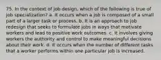 75. In the context of job design, which of the following is true of job specialization? a. It occurs when a job is composed of a small part of a larger task or process. b. It is an approach to job redesign that seeks to formulate jobs in ways that motivate workers and lead to positive work outcomes. c. It involves giving workers the authority and control to make meaningful decisions about their work. d. It occurs when the number of different tasks that a worker performs within one particular job is increased.