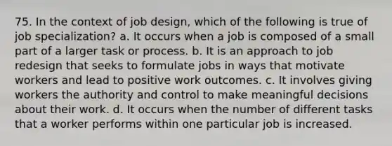 75. In the context of job design, which of the following is true of job specialization? a. It occurs when a job is composed of a small part of a larger task or process. b. It is an approach to job redesign that seeks to formulate jobs in ways that motivate workers and lead to positive work outcomes. c. It involves giving workers the authority and control to make meaningful decisions about their work. d. It occurs when the number of different tasks that a worker performs within one particular job is increased.