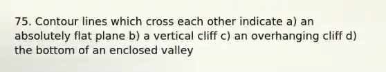 75. Contour lines which cross each other indicate a) an absolutely flat plane b) a vertical cliff c) an overhanging cliff d) the bottom of an enclosed valley