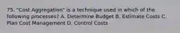 75. "Cost Aggregation" is a technique used in which of the following processes? A. Determine Budget B. Estimate Costs C. Plan Cost Management D. Control Costs