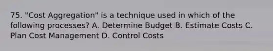 75. "Cost Aggregation" is a technique used in which of the following processes? A. Determine Budget B. Estimate Costs C. Plan Cost Management D. Control Costs