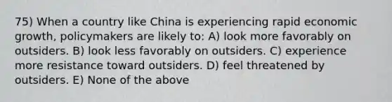 75) When a country like China is experiencing rapid economic growth, policymakers are likely to: A) look more favorably on outsiders. B) look less favorably on outsiders. C) experience more resistance toward outsiders. D) feel threatened by outsiders. E) None of the above