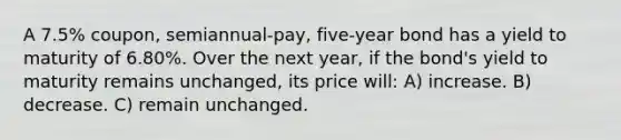 A 7.5% coupon, semiannual-pay, five-year bond has a yield to maturity of 6.80%. Over the next year, if the bond's yield to maturity remains unchanged, its price will: A) increase. B) decrease. C) remain unchanged.