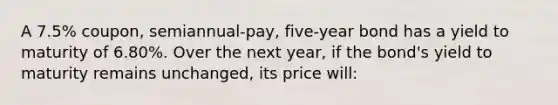 A 7.5% coupon, semiannual-pay, five-year bond has a yield to maturity of 6.80%. Over the next year, if the bond's yield to maturity remains unchanged, its price will: