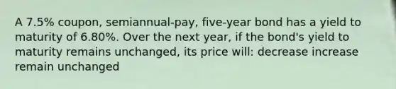 A 7.5% coupon, semiannual-pay, five-year bond has a yield to maturity of 6.80%. Over the next year, if the bond's yield to maturity remains unchanged, its price will: decrease increase remain unchanged