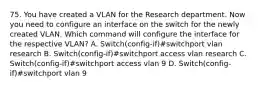 75. You have created a VLAN for the Research department. Now you need to configure an interface on the switch for the newly created VLAN. Which command will configure the interface for the respective VLAN? A. Switch(config-if)#switchport vlan research B. Switch(config-if)#switchport access vlan research C. Switch(config-if)#switchport access vlan 9 D. Switch(config-if)#switchport vlan 9