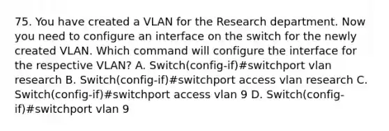 75. You have created a VLAN for the Research department. Now you need to configure an interface on the switch for the newly created VLAN. Which command will configure the interface for the respective VLAN? A. Switch(config-if)#switchport vlan research B. Switch(config-if)#switchport access vlan research C. Switch(config-if)#switchport access vlan 9 D. Switch(config-if)#switchport vlan 9