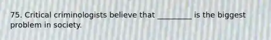 75. Critical criminologists believe that _________ is the biggest problem in society.