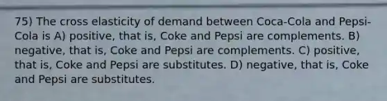 75) The cross elasticity of demand between Coca-Cola and Pepsi-Cola is A) positive, that is, Coke and Pepsi are complements. B) negative, that is, Coke and Pepsi are complements. C) positive, that is, Coke and Pepsi are substitutes. D) negative, that is, Coke and Pepsi are substitutes.