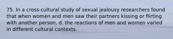 75. In a cross-cultural study of sexual jealousy researchers found that when women and men saw their partners kissing or flirting with another person, d. the reactions of men and women varied in different cultural contexts.