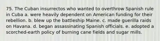 75. The Cuban insurrectos who wanted to overthrow Spanish rule in Cuba a. were heavily dependent on American funding for their rebellion. b. blew up the battleship Maine. c. made guerilla raids on Havana. d. began assassinating Spanish officials. e. adopted a scorched-earth policy of burning cane fields and sugar mills.