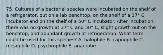 75. Cultures of a bacterial species were incubated on the shelf of a refrigerator, out on a lab benchtop, on the shelf of a 37° C incubator and on the shelf of a 50° C incubator. After incubation, there was no growth at 37° C and 50° C, slight growth out on the benchtop, and abundant growth at refrigeration. What term could be used for this species? A. halophile B. capnophile C. mesophile D. psychrophile E. anaerobe