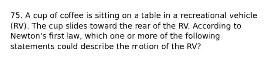 75. A cup of coffee is sitting on a table in a recreational vehicle (RV). The cup slides toward the rear of the RV. According to Newton's first law, which one or more of the following statements could describe the motion of the RV?