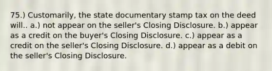 75.) Customarily, the state documentary stamp tax on the deed will.. a.) not appear on the seller's Closing Disclosure. b.) appear as a credit on the buyer's Closing Disclosure. c.) appear as a credit on the seller's Closing Disclosure. d.) appear as a debit on the seller's Closing Disclosure.