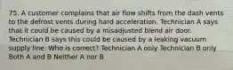 75. A customer complains that air flow shifts from the dash vents to the defrost vents during hard acceleration. Technician A says that it could be caused by a misadjusted blend air door. Technician B says this could be caused by a leaking vacuum supply line. Who is correct? Technician A only Technician B only Both A and B Neither A nor B