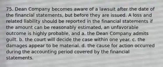 75. Dean Company becomes aware of a lawsuit after the date of the financial statements, but before they are issued. A loss and related liability should be reported in the financial statements if the amount can be reasonably estimated, an unfavorable outcome is highly probable, and a. the Dean Company admits guilt. b. the court will decide the case within one year. c. the damages appear to be material. d. the cause for action occurred during the accounting period covered by the financial statements.