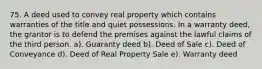 75. A deed used to convey real property which contains warranties of the title and quiet possessions. In a warranty deed, the grantor is to defend the premises against the lawful claims of the third person. a). Guaranty deed b). Deed of Sale c). Deed of Conveyance d). Deed of Real Property Sale e). Warranty deed