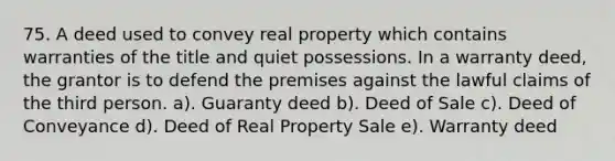 75. A deed used to convey real property which contains warranties of the title and quiet possessions. In a warranty deed, the grantor is to defend the premises against the lawful claims of the third person. a). Guaranty deed b). Deed of Sale c). Deed of Conveyance d). Deed of Real Property Sale e). Warranty deed